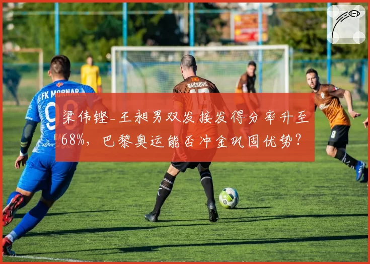 梁伟铿_王昶男双发接发得分率升至68%,巴黎奥运能否冲金巩固优势?