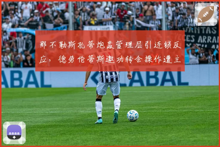 那不勒斯孔蒂炮轰管理层引连锁反应,德劳伦蒂斯邀功转会操作遭主帅公开打脸