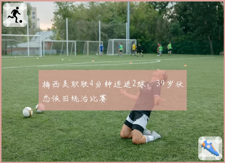 梅西美职联4分钟连进2球,39岁状态依旧统治比赛