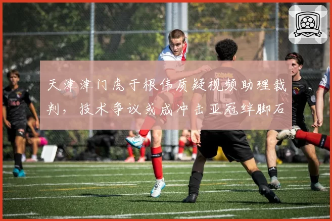 天津津门虎于根伟质疑视频助理裁判，技术争议或成冲击亚冠绊脚石