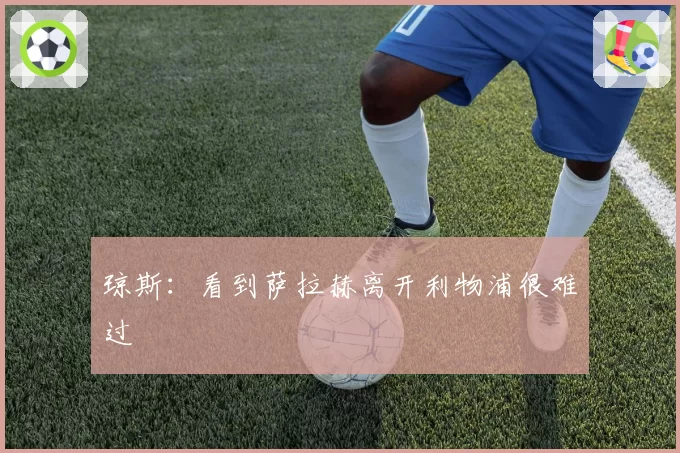 琼斯：看到萨拉赫离开利物浦很难过