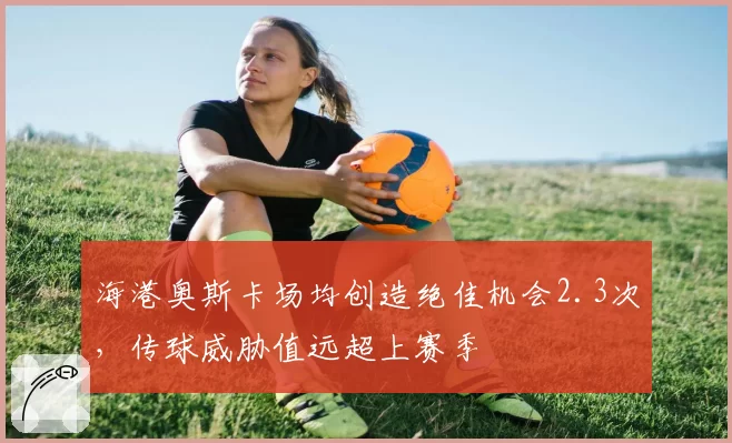 海港奥斯卡场均创造绝佳机会2.3次，传球威胁值远超上赛季
