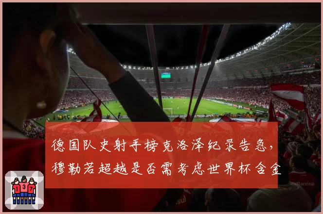 德国队史射手榜克洛泽纪录告急，穆勒若超越是否需考虑世界杯含金量争议？