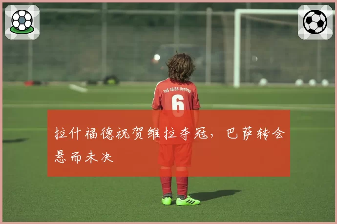 拉什福德祝贺维拉夺冠，巴萨转会悬而未决