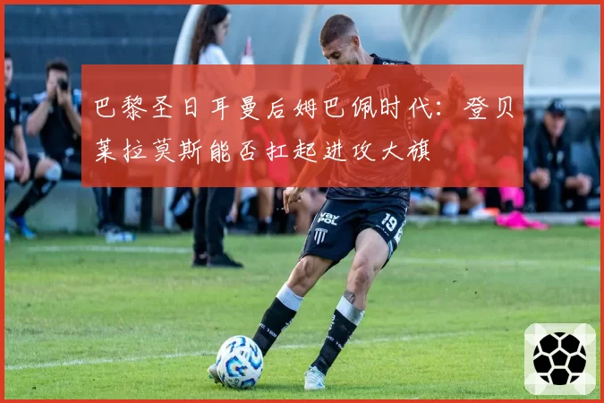 巴黎圣日耳曼后姆巴佩时代:登贝莱拉莫斯能否扛起进攻大旗