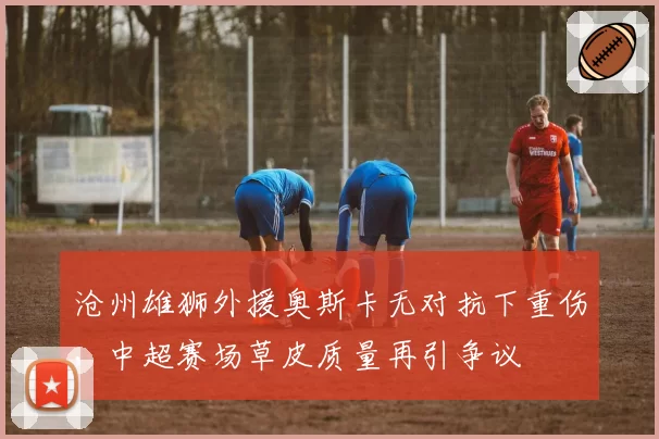 沧州雄狮外援奥斯卡无对抗下重伤,中超赛场草皮质量再引争议