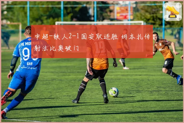 中超-铁人2-1国安取连胜 姆本扎传射法比奥破门