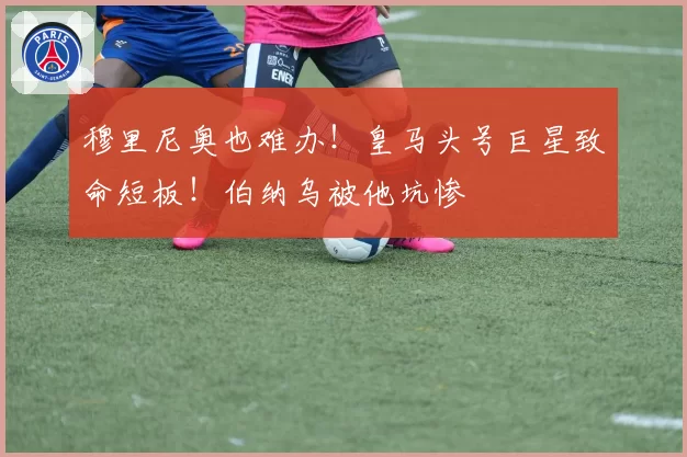 穆里尼奥也难办！皇马头号巨星致命短板！伯纳乌被他坑惨