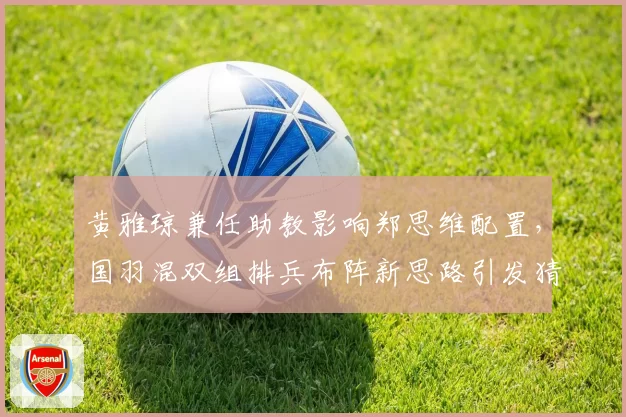 黄雅琼兼任助教影响郑思维配置,国羽混双组排兵布阵新思路引发猜测