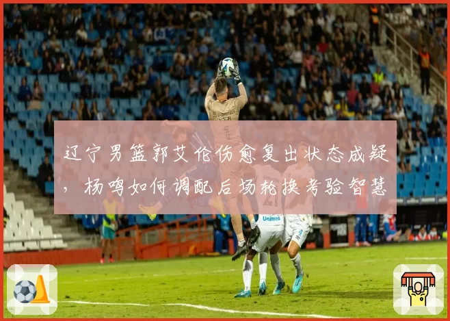 辽宁男篮郭艾伦伤愈复出状态成疑,杨鸣如何调配后场轮换考验智慧