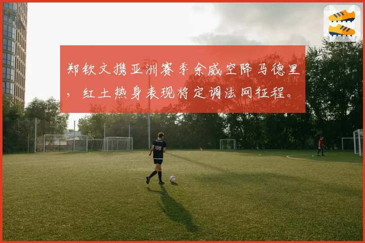郑钦文携亚洲赛季余威空降马德里，红土热身表现将定调法网征程。
