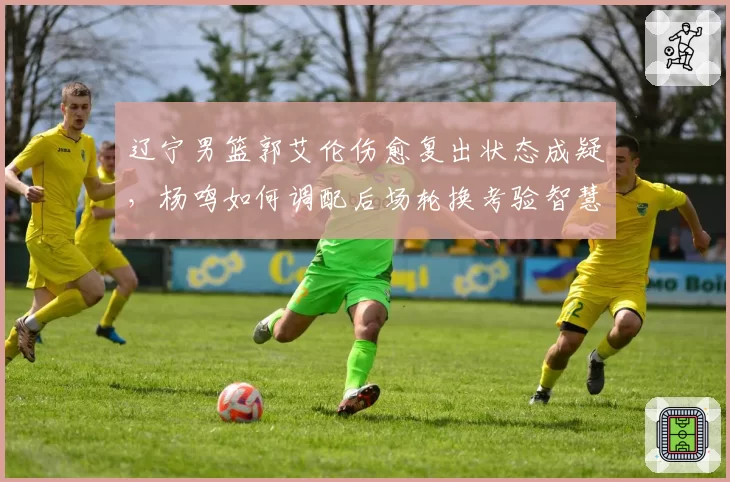 辽宁男篮郭艾伦伤愈复出状态成疑,杨鸣如何调配后场轮换考验智慧