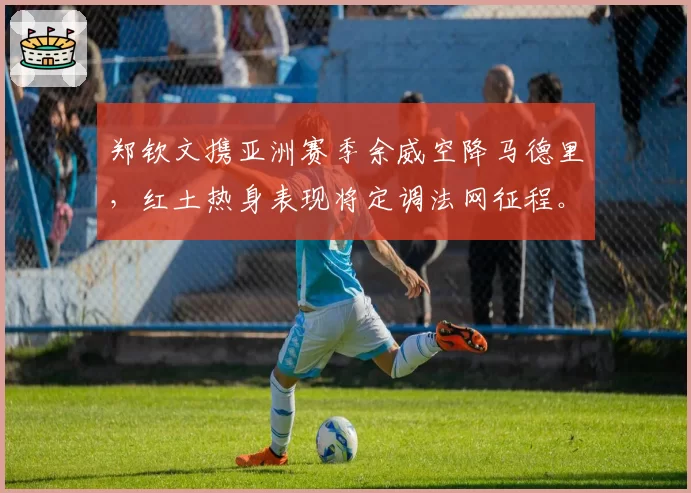 郑钦文携亚洲赛季余威空降马德里，红土热身表现将定调法网征程。