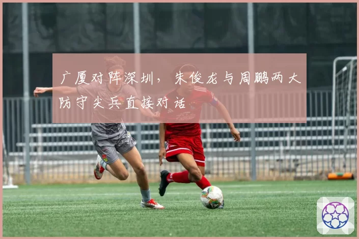 广厦对阵深圳，朱俊龙与周鹏两大防守尖兵直接对话
