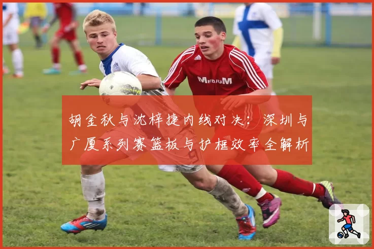 胡金秋与沈梓捷内线对决:深圳与广厦系列赛篮板与护框效率全解析
