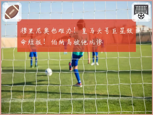 穆里尼奥也难办！皇马头号巨星致命短板！伯纳乌被他坑惨